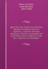 Que mal han hecho los Jesuitas Ojeada filosofica sobre el espiritu y caracter de este religioso instituto, precedida de una breve resna sobre la vida de s. Ignacio, su fundador