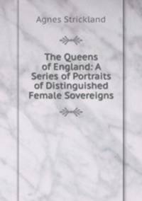The Queens of England: A Series of Portraits of Distinguished Female Sovereigns