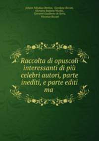 Raccolta di opuscoli interessanti di pi celebri autori, parte inediti, e parte editi ma .