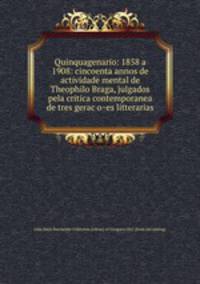 Quinquagenario: 1858 a 1908: cincoenta annos de actividade mental de Theophilo Braga, julgados pela critica contemporanea de tres geracoes litterarias