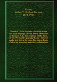 The real David Harum : the wise ways and droll sayings of one "Dave" Hannum, of Homer, N.Y., the original of the hero of Mr. Westcott`s popular book : how he made and lost a fortune, his many deeds of charity, amusing anecdotes about him