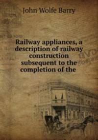 Railway appliances, a description of railway construction subsequent to the completion of the .