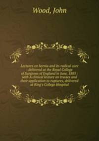 Lectures on hernia and its radical cure : delivered at the Royal College of Surgeons of England in June, 1885 : with A clinical lecture on trusses and their application to ruptures, delivered at King`s College Hospital