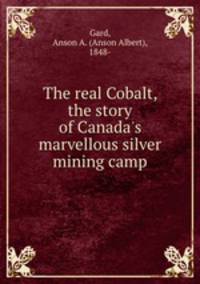 The real Cobalt, the story of Canada`s marvellous silver mining camp
