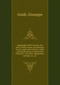 Ragguaglio delle monete, dei pesi, e delle misure attualmente in uso negli stati italiani e nelle principali piazze commerciali d`Europa : con note, spiegazioni, esempii, ec., ec.