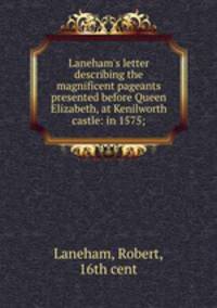 Laneham`s letter describing the magnificent pageants presented before Queen Elizabeth, at Kenilworth castle: in 1575;