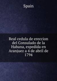 Real cedula de ereccion del Consulado de la Habana, espedida en Aranjuez a 4 de abril de 1794