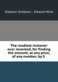 The readiest reckoner ever invented, for finding the amount, at any price, of any number, by S .