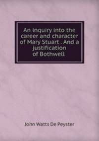 An inquiry into the career and character of Mary Stuart . And a justification of Bothwell