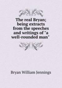 The real Bryan; being extracts from the speeches and writings of "a well-rounded man"