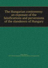 The Hungarian controversy: an exposure of the falsifications and perversions of the slanderers of Hungary