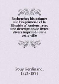 Recherches historiques sur l`imprimerie et la librairie a Amiens; avec une description de livres divers imprimes dans cette ville