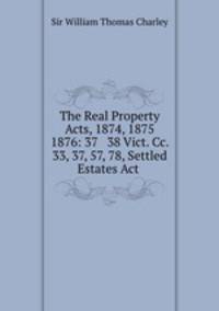 The Real Property Acts, 1874, 1875 & 1876: 37 & 38 Vict. Cc. 33, 37, 57, 78, Settled Estates Act .