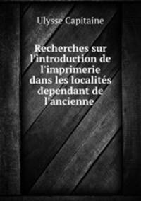 Recherches sur l`introduction de l`imprimerie dans les localits dependant de l`ancienne .