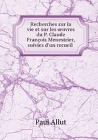Recherches sur la vie et sur les uvres du P. Claude Franois Menestrier, suivies d`un recueil .