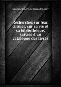 Recherches sur Jean Grolier, sur sa vie et sa bibliothque, suivies d`un catalogue des livres .