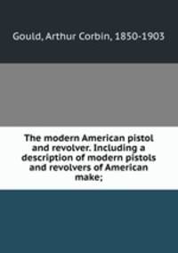 The modern American pistol and revolver. Including a description of modern pistols and revolvers of American make;