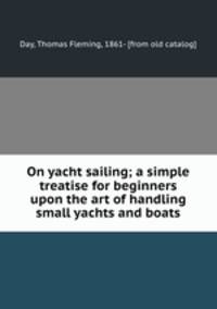 On yacht sailing; a simple treatise for beginners upon the art of handling small yachts and boats