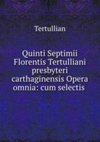 Quinti Septimii Florentis Tertulliani presbyteri carthaginensis Opera omnia: cum selectis .