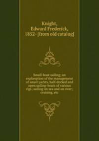 Small-boat sailing; an explanation of the management of small yachts, half-decked and open sailing-boats of various rigs; sailing on sea and on river; cruising, etc