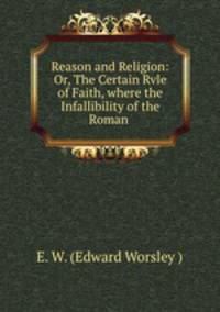 Reason and Religion: Or, The Certain Rvle of Faith, where the Infallibility of the Roman .