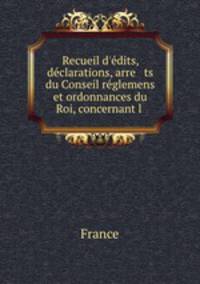 Recueil d`dits, dclarations, arre ts du Conseil rglemens et ordonnances du Roi, concernant l .