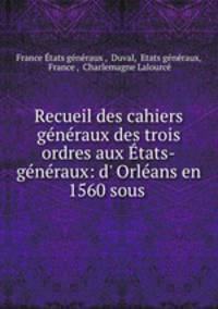 Recueil des cahiers gnraux des trois ordres aux tats-gnraux: d` Orlans en 1560 sous .