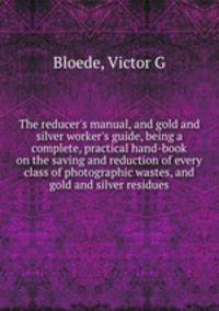 The reducer`s manual, and gold and silver worker`s guide, being a complete, practical hand-book on the saving and reduction of every class of photographic wastes, and gold and silver residues