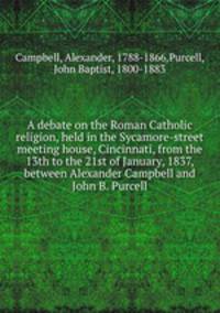 A debate on the Roman Catholic religion, held in the Sycamore-street meeting house, Cincinnati, from the 13th to the 21st of January, 1837, between Alexander Campbell and John B. Purcell
