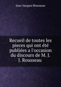 Recueil de toutes les pieces qui ont t publies a l`occasion du discours de M. J.J. Rousseau .