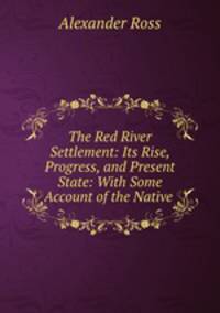 The Red River Settlement: Its Rise, Progress, and Present State: With Some Account of the Native .