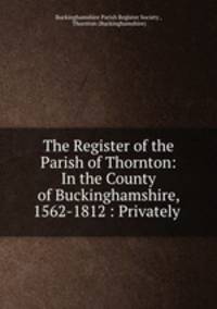 The Register of the Parish of Thornton: In the County of Buckinghamshire, 1562-1812 : Privately .