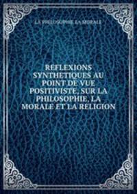 REFLEXIONS SYNTHETIQUES AU POINT DE VUE POSITIVISTE, SUR LA PHILOSOPHIE, LA MORALE ET LA RELIGION.