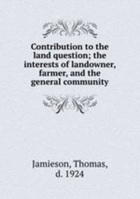 Contribution to the land question; the interests of landowner, farmer, and the general community