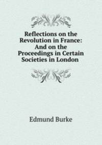 Reflections on the Revolution in France: And on the Proceedings in Certain Societies in London .