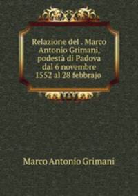 Relazione del . Marco Antonio Grimani, podest di Padova dal 6 novembre 1552 al 28 febbrajo .
