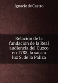 Relacion de la fundacion de la Real audiencia del Cuzco en 1788, la saca a luz S. de la Paliza