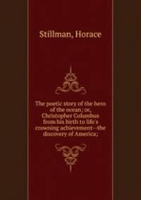 The poetic story of the hero of the ocean; or, Christopher Columbus from his birth to life`s crowning achievement--the discovery of America;