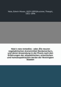 Hale`s new remedies : oder, Die neuren vegetabilischen Arzneimittel Nordamerika`s, und deren Anwendung in der Praxis nach den Erfahrungen der allopathischen, eclectischen und homoeopathischen Aerzte der Vereinigten Staaten
