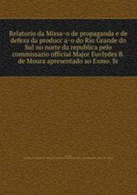 Relatorio da Missao de propaganda e de defeza da produccao do Rio Grande do Sul no norte da republica pelo commissario official Major Euvlydes B. de Moura apresentado ao Exmo. Sr