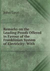 Remarks on the Leading Proofs Offered in Favour of the Franklinian System of Electricity: With .