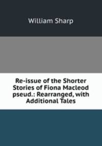 Re-issue of the Shorter Stories of Fiona Macleod pseud.: Rearranged, with Additional Tales