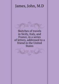 Sketches of travels in Sicily, Italy, and France, in a series of letters, addressed to a friend in the United States