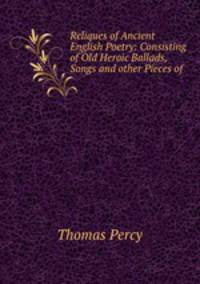 Reliques of Ancient English Poetry: Consisting of Old Heroic Ballads, Songs and other Pieces of .