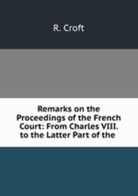 Remarks on the Proceedings of the French Court: From Charles VIII. to the Latter Part of the .
