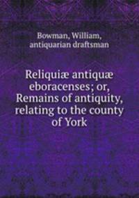 Reliqui antiqu eboracenses; or, Remains of antiquity, relating to the county of York