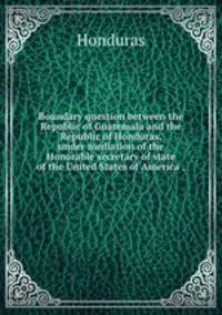 Boundary question between the Republic of Guatemala and the Republic of Honduras, under mediation of the Honorable secretary of state of the United States of America ;