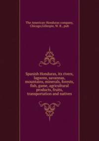 Spanish Honduras, its rivers, lagoons, savannas, mountains, minerals, forests, fish, game, agricultural products, fruits, transportation and natives