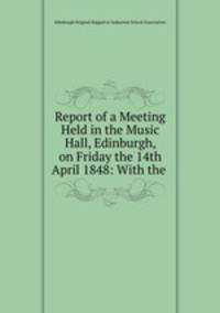 Report of a Meeting Held in the Music Hall, Edinburgh, on Friday the 14th April 1848: With the .