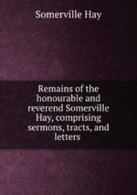 Remains of the honourable and reverend Somerville Hay, comprising sermons, tracts, and letters .